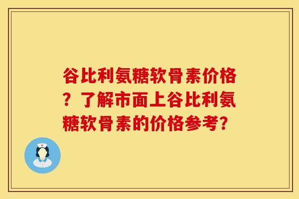 谷比利氨糖软骨素价格？了解市面上谷比利氨糖软骨素的价格参考？