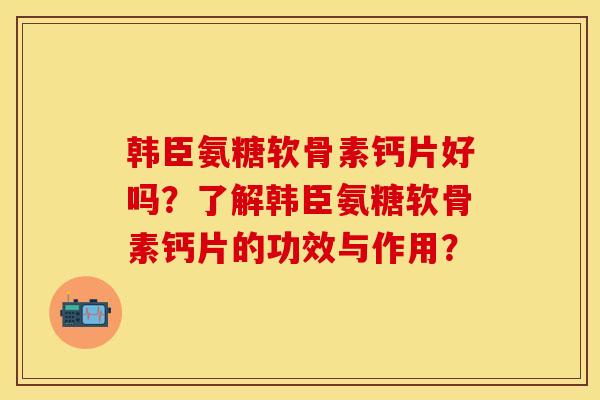 韩臣氨糖软骨素钙片好吗？了解韩臣氨糖软骨素钙片的功效与作用？