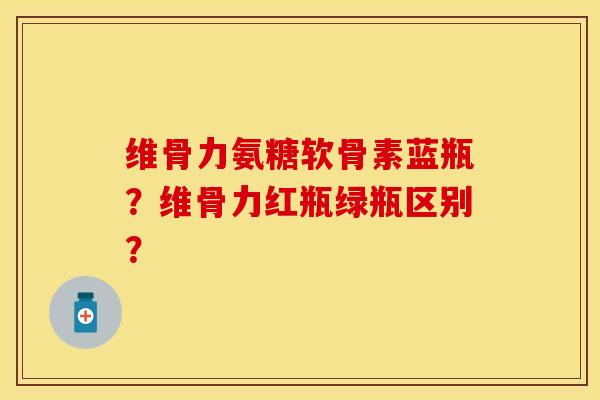 维骨力氨糖软骨素蓝瓶？维骨力红瓶绿瓶区别？