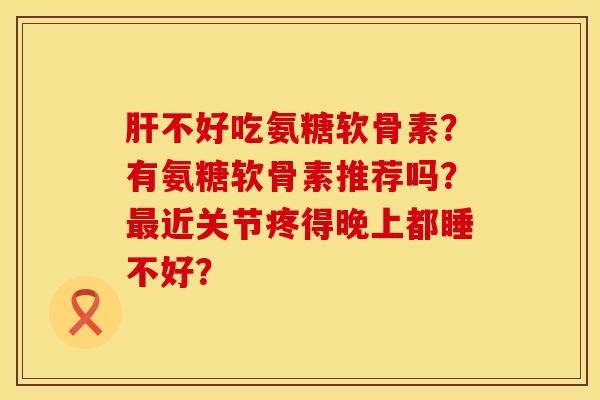 肝不好吃氨糖软骨素？有氨糖软骨素推荐吗？最近关节疼得晚上都睡不好？