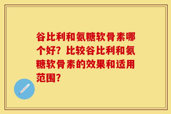 谷比利和氨糖软骨素哪个好？比较谷比利和氨糖软骨素的效果和适用范围？