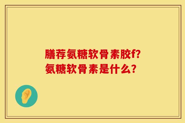 膳荐氨糖软骨素胶f？氨糖软骨素是什么？