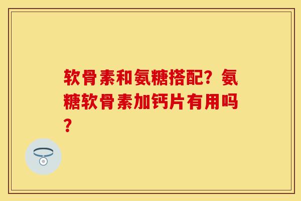 软骨素和氨糖搭配？氨糖软骨素加钙片有用吗？