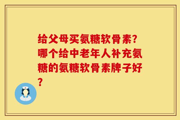 给父母买氨糖软骨素？哪个给中老年人补充氨糖的氨糖软骨素牌子好？