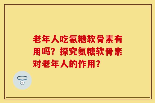 老年人吃氨糖软骨素有用吗?探究氨糖软骨素对老年人的作用? 老年人吃氨糖软骨素有用吗?探究氨糖软骨素对老年人的作用?