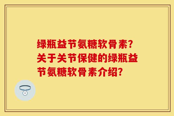 绿瓶益节氨糖软骨素？关于关节保健的绿瓶益节氨糖软骨素介绍？