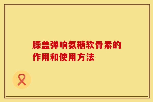 膝盖弹响氨糖软骨素的作用和使用方法