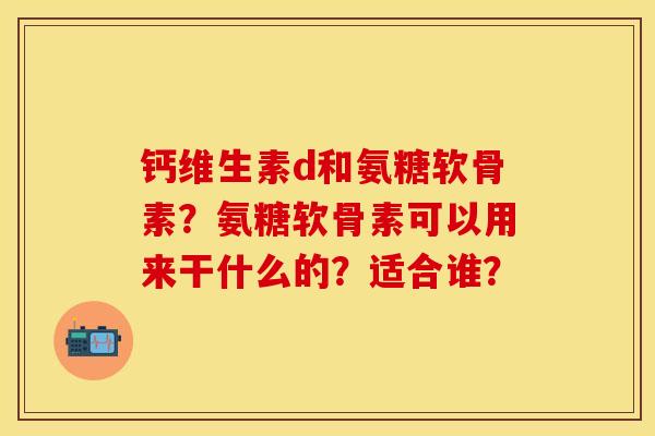 钙维生素d和氨糖软骨素？氨糖软骨素可以用来干什么的？适合谁？