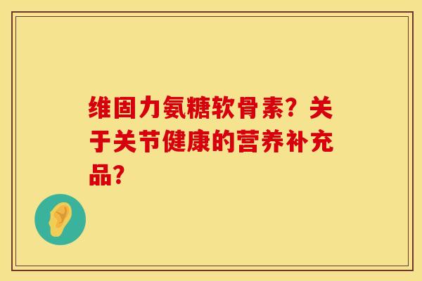 维固力氨糖软骨素?关于关节健康的营养补充品? 维固力氨糖软骨素?关于关节健康的营养补充品?