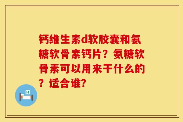 钙维生素d软胶囊和氨糖软骨素钙片?氨糖软骨素可以用来干什么的?适合谁? 钙维生素d软胶囊和氨糖软骨素钙片?氨糖软骨素可以用来干什么的?适合谁?