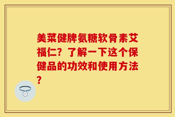 美菜健牌氨糖软骨素艾福仁？了解一下这个保健品的功效和使用方法？