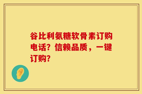 谷比利氨糖软骨素订购电话？信赖品质，一键订购？