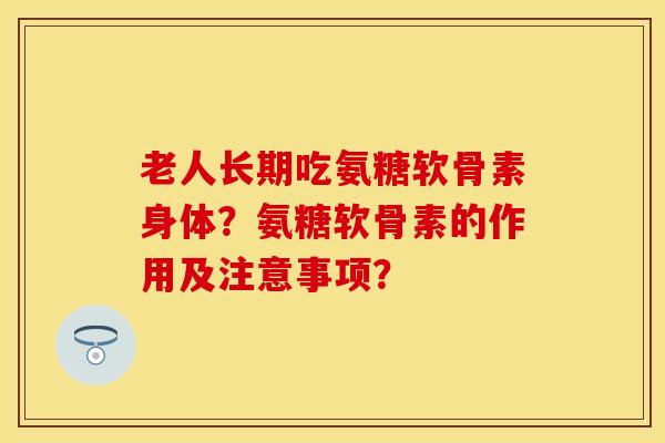 老人长期吃氨糖软骨素身体？氨糖软骨素的作用及注意事项？