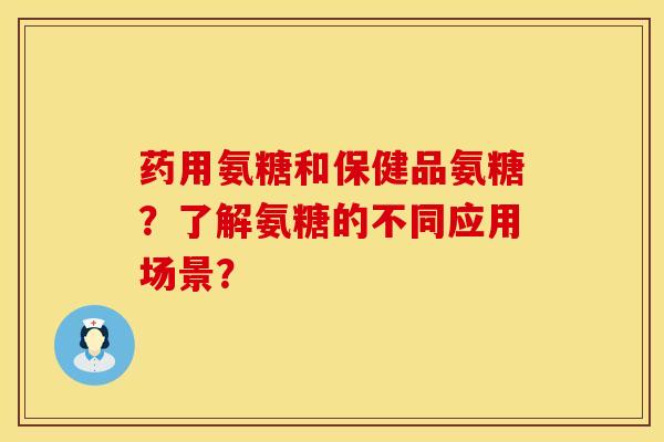 药用氨糖和保健品氨糖？了解氨糖的不同应用场景？