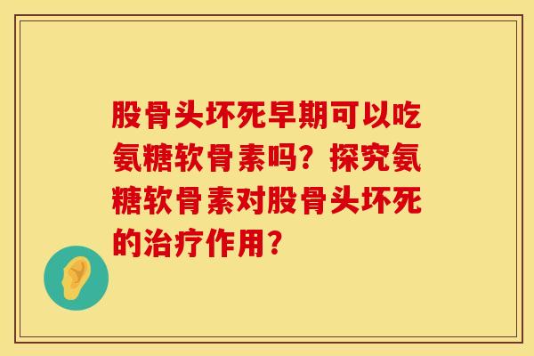 股骨头坏死早期可以吃氨糖软骨素吗？探究氨糖软骨素对股骨头坏死的治疗作用？