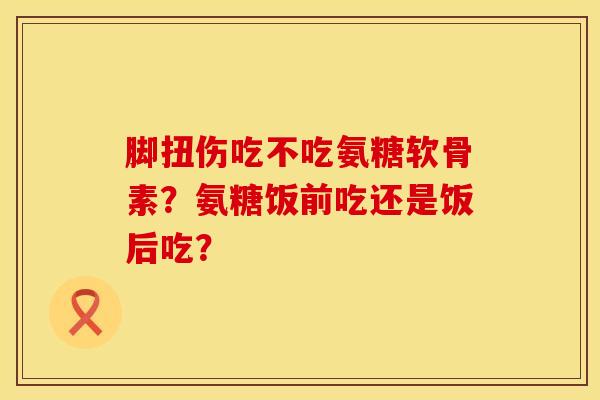 脚扭伤吃不吃氨糖软骨素？氨糖饭前吃还是饭后吃？