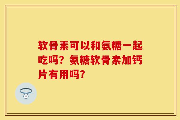 软骨素可以和氨糖一起吃吗？氨糖软骨素加钙片有用吗？