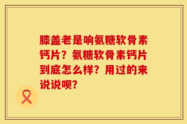 膝盖老是响氨糖软骨素钙片？氨糖软骨素钙片到底怎么样？用过的来说说呗？