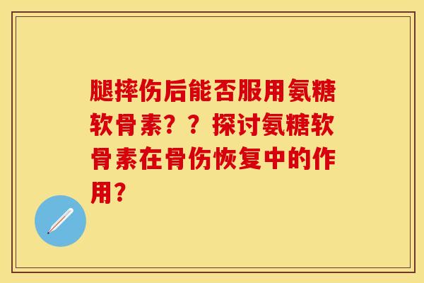 腿摔伤后能否服用氨糖软骨素？？探讨氨糖软骨素在骨伤恢复中的作用？