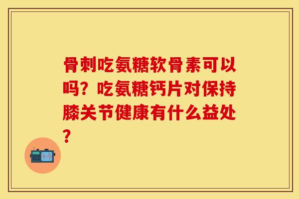 骨刺吃氨糖软骨素可以吗?吃氨糖钙片对保持膝关节健康有什么益处?