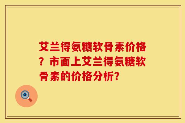 艾兰得氨糖软骨素价格？市面上艾兰得氨糖软骨素的价格分析？