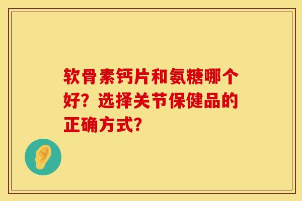 软骨素钙片和氨糖哪个好?选择关节保健品的正确方式? 软骨素钙片和氨糖哪个好?选择关节保健品的正确方式?