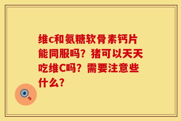 维c和氨糖软骨素钙片能同服吗？猪可以天天吃维C吗？需要注意些什么？