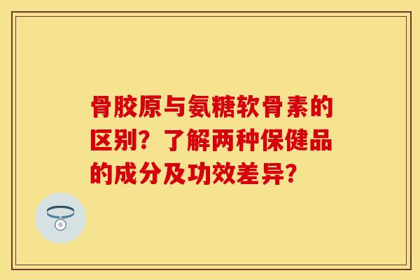 骨胶原与氨糖软骨素的区别？了解两种保健品的成分及功效差异？