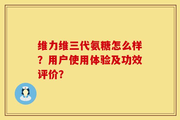 维力维三代氨糖怎么样？用户使用体验及功效评价？
