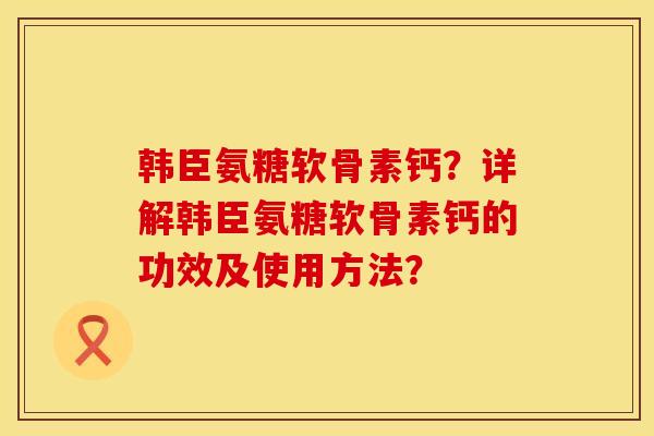 韩臣氨糖软骨素钙?详解韩臣氨糖软骨素钙的功效及使用方法? 韩臣氨糖软骨素钙?详解韩臣氨糖软骨素钙的功效及使用方法?