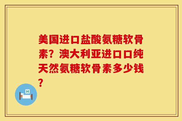 美国进口盐酸氨糖软骨素？澳大利亚进口口纯天然氨糖软骨素多少钱？