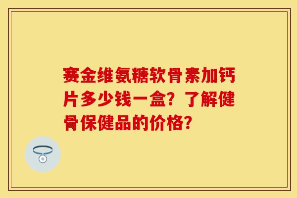 赛金维氨糖软骨素加钙片多少钱一盒？了解健骨保健品的价格？