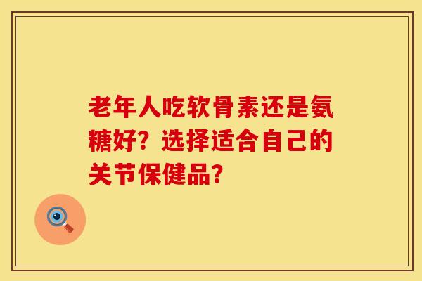 老年人吃软骨素还是氨糖好?选择适合自己的关节保健品? 老年人吃软骨素还是氨糖好?选择适合自己的关节保健品?