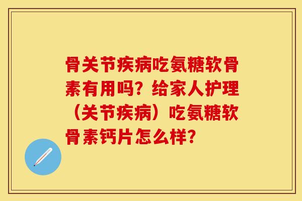 骨关节疾病吃氨糖软骨素有用吗？给家人护理（关节疾病）吃氨糖软骨素钙片怎么样？