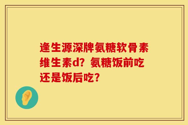 逢生源深牌氨糖软骨素维生素d？氨糖饭前吃还是饭后吃？