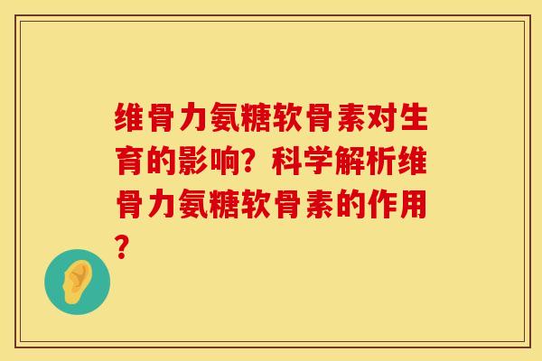 维骨力氨糖软骨素对生育的影响？科学解析维骨力氨糖软骨素的作用？