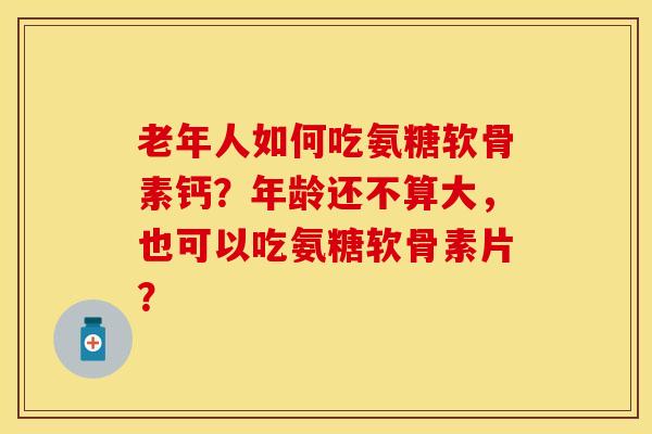 老年人如何吃氨糖软骨素钙？年龄还不算大，也可以吃氨糖软骨素片？