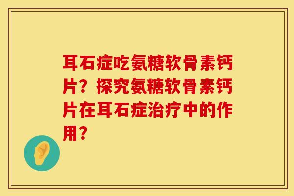 耳石症吃氨糖软骨素钙片？探究氨糖软骨素钙片在耳石症治疗中的作用？