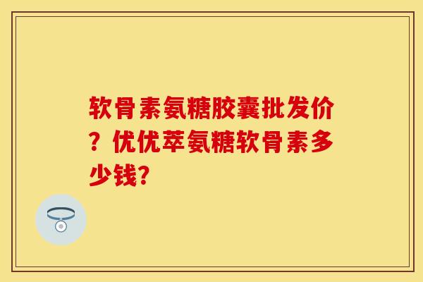 软骨素氨糖胶囊批发价？优优萃氨糖软骨素多少钱？
