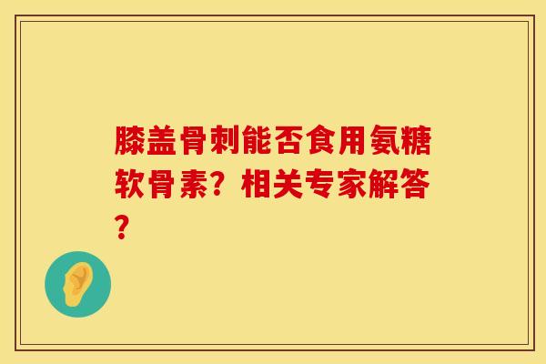 膝盖骨刺能否食用氨糖软骨素？相关专家解答？