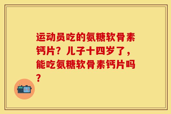 运动员吃的氨糖软骨素钙片?儿子十四岁了,能吃氨糖软骨素钙片吗? 运动员吃的氨糖软骨素钙片?儿子十四岁了,能吃氨糖软骨素钙片吗?
