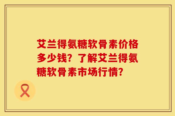 艾兰得氨糖软骨素价格多少钱？了解艾兰得氨糖软骨素市场行情？
