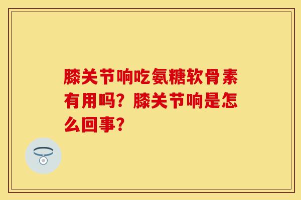 膝关节响吃氨糖软骨素有用吗?膝关节响是怎么回事? 膝关节响吃氨糖软骨素有用吗?膝关节响是怎么回事?