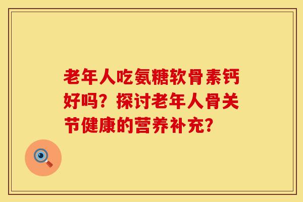 老年人吃氨糖软骨素钙好吗？探讨老年人骨关节健康的营养补充？