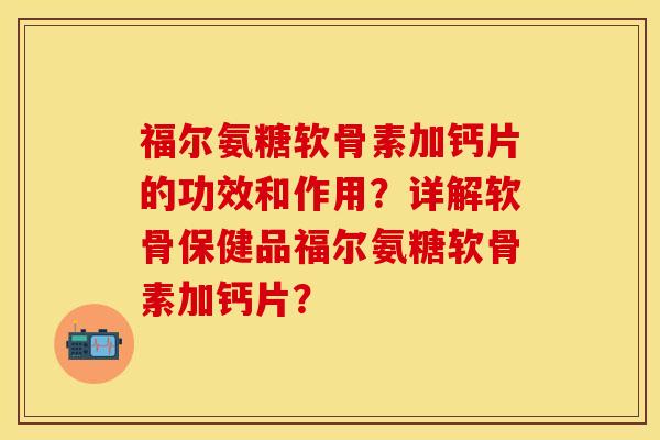 福尔氨糖软骨素加钙片的功效和作用？详解软骨保健品福尔氨糖软骨素加钙片？