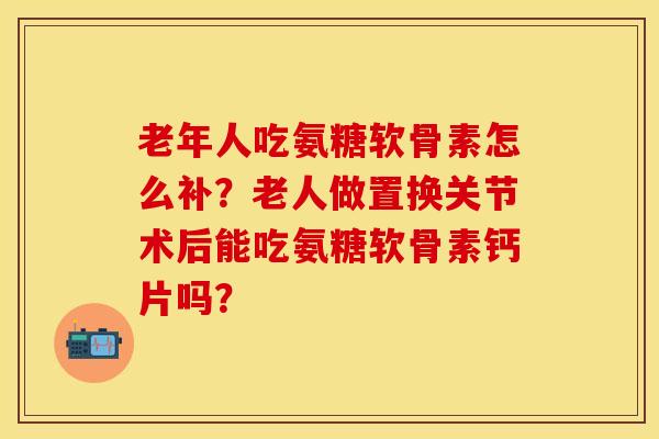 老年人吃氨糖软骨素怎么补？老人做置换关节术后能吃氨糖软骨素钙片吗？