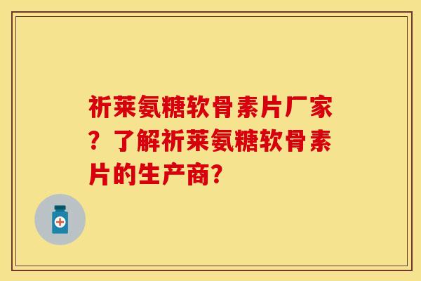 祈莱氨糖软骨素片厂家？了解祈莱氨糖软骨素片的生产商？