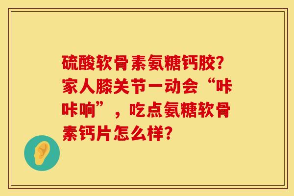 硫酸软骨素氨糖钙胶？家人膝关节一动会“咔咔响”，吃点氨糖软骨素钙片怎么样？