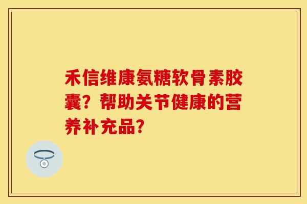 禾信维康氨糖软骨素胶囊？帮助关节健康的营养补充品？