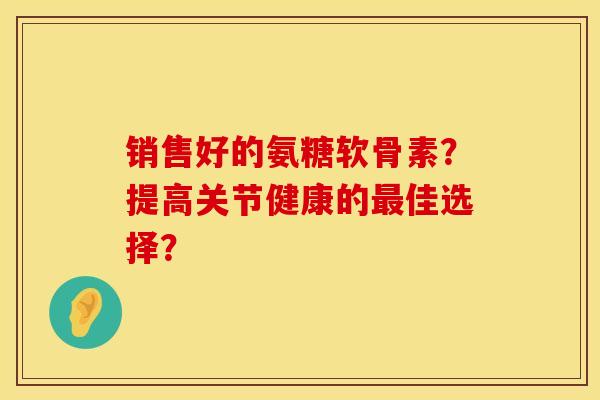 销售好的氨糖软骨素？提高关节健康的佳选择？